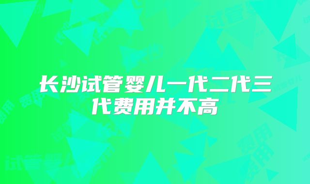 长沙试管婴儿一代二代三代费用并不高
