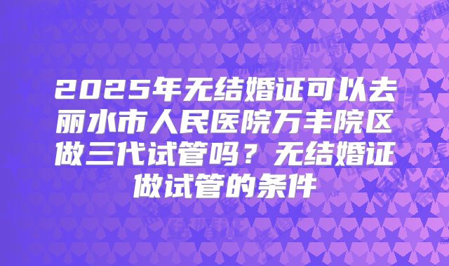 2025年无结婚证可以去丽水市人民医院万丰院区做三代试管吗？无结婚证做试管的条件