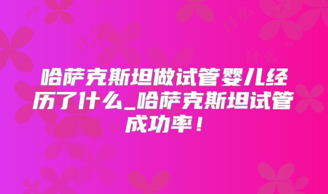 哈萨克斯坦做试管婴儿经历了什么_哈萨克斯坦试管成功率！