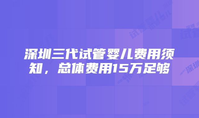 深圳三代试管婴儿费用须知,总体费用15万足够