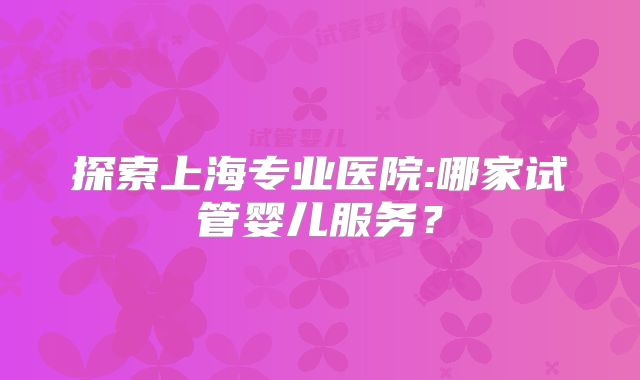 探索上海专业医院:哪家试管婴儿服务？