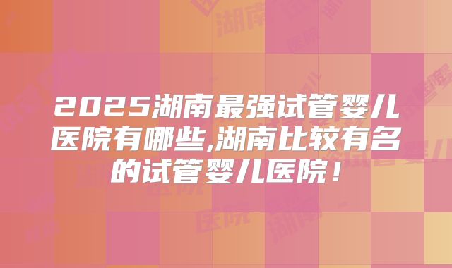 2025湖南最强试管婴儿医院有哪些,湖南比较有名的试管婴儿医院!