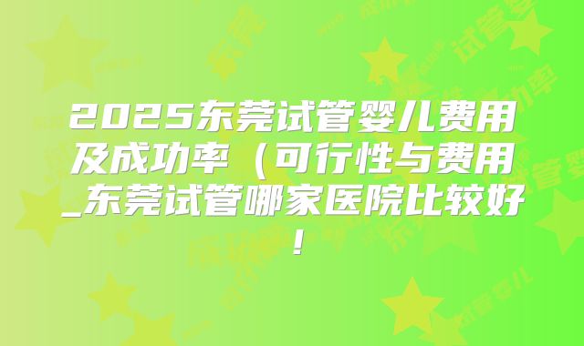 2025东莞试管婴儿费用及成功率(可行性与费用_东莞试管哪家医院比较好!