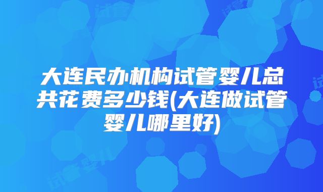 大连民办机构试管婴儿总共花费多少钱(大连做试管婴儿哪里好)