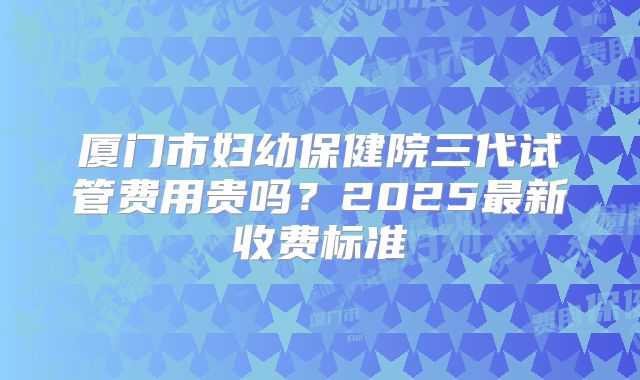 厦门市妇幼保健院三代试管费用贵吗？2025最新收费标准