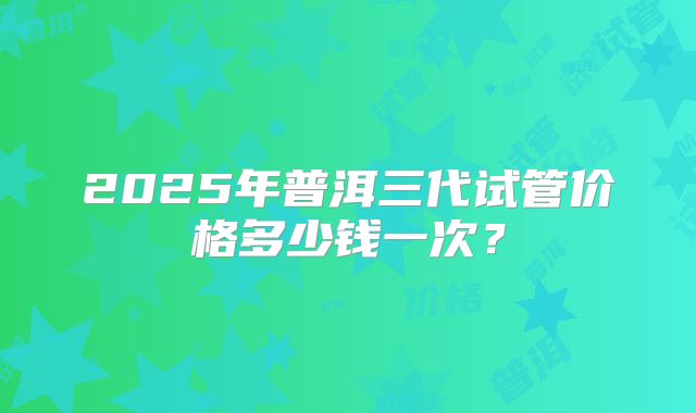 2025年普洱三代试管价格多少钱一次？