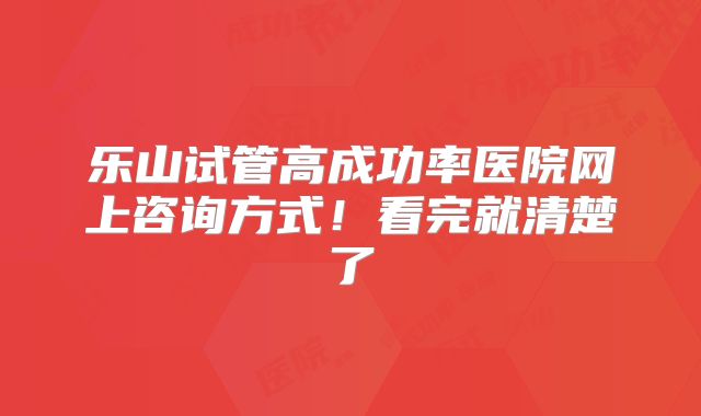 乐山试管高成功率医院网上咨询方式!看完就清楚了