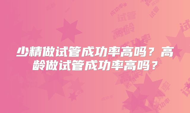 少精做试管成功率高吗?高龄做试管成功率高吗?
