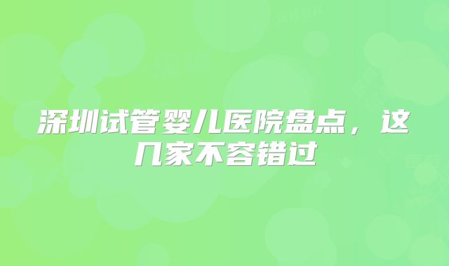深圳试管婴儿医院盘点，这几家不容错过