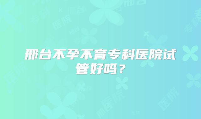 邢台不孕不育专科医院试管好吗？