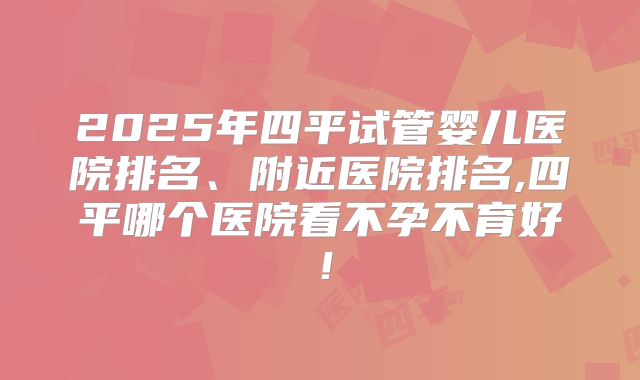 2025年四平试管婴儿医院排名、附近医院排名,四平哪个医院看不孕不育好！