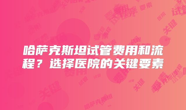 哈萨克斯坦试管费用和流程?选择医院的关键要素