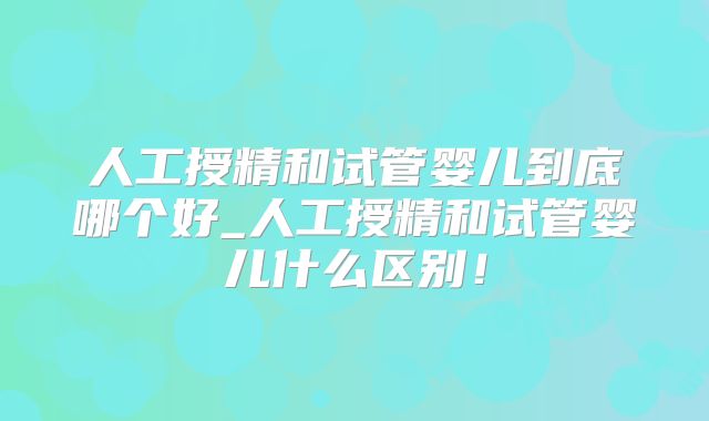 人工授精和试管婴儿到底哪个好_人工授精和试管婴儿什么区别!