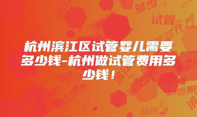 杭州滨江区试管婴儿需要多少钱-杭州做试管费用多少钱!