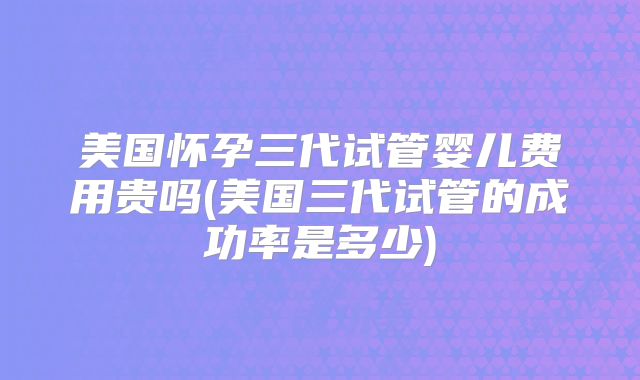 美国怀孕三代试管婴儿费用贵吗(美国三代试管的成功率是多少)