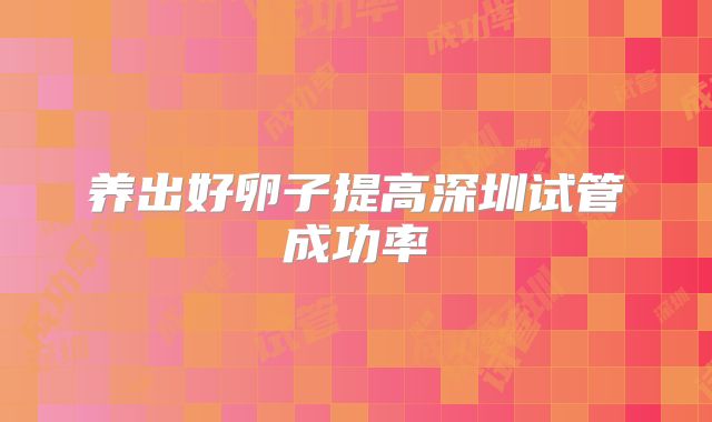 养出好卵子提高深圳试管成功率