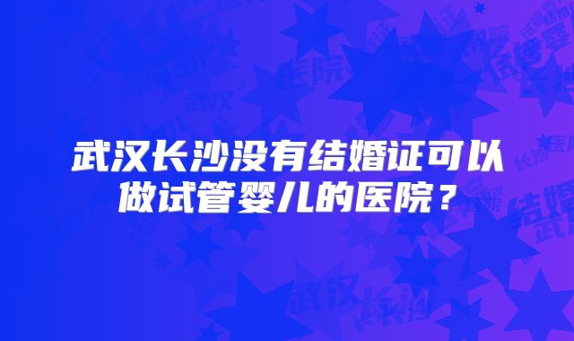 武汉长沙没有结婚证可以做试管婴儿的医院?