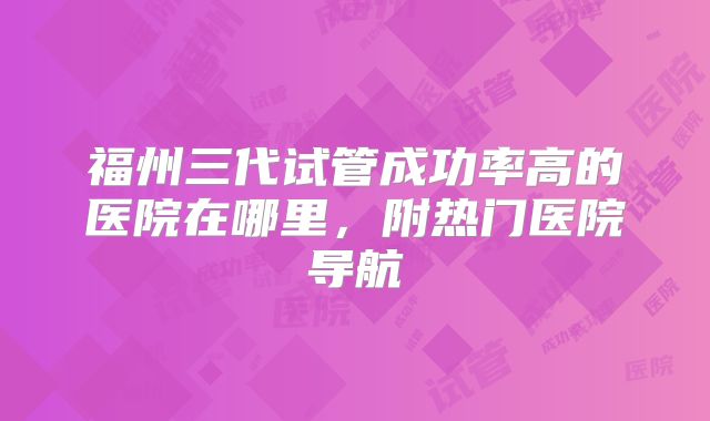 福州三代试管成功率高的医院在哪里，附热门医院导航