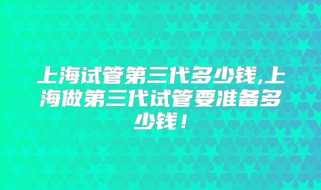 上海试管第三代多少钱,上海做第三代试管要准备多少钱！