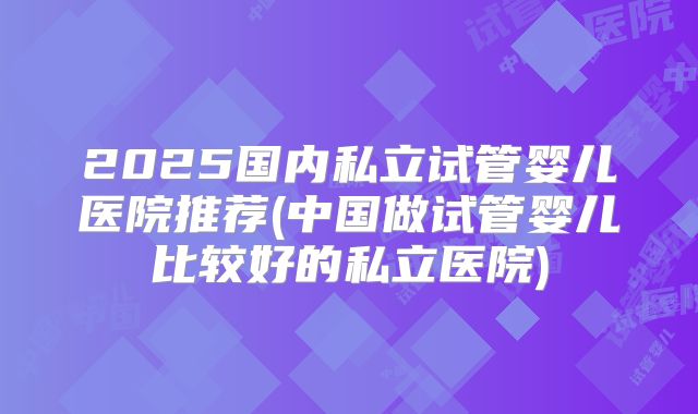 2025国内私立试管婴儿医院推荐(中国做试管婴儿比较好的私立医院)