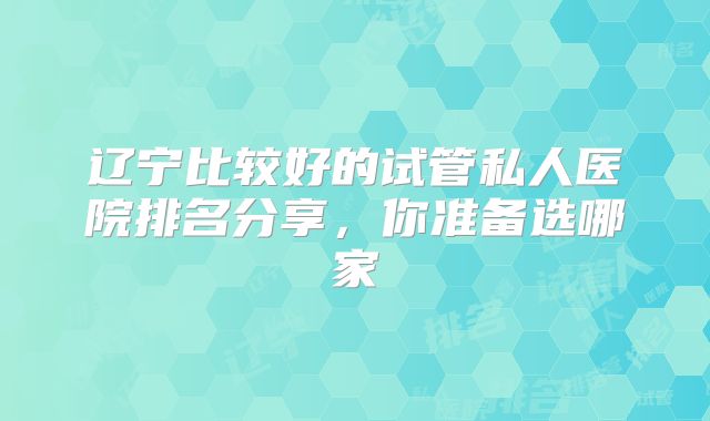 辽宁比较好的试管私人医院排名分享，你准备选哪家