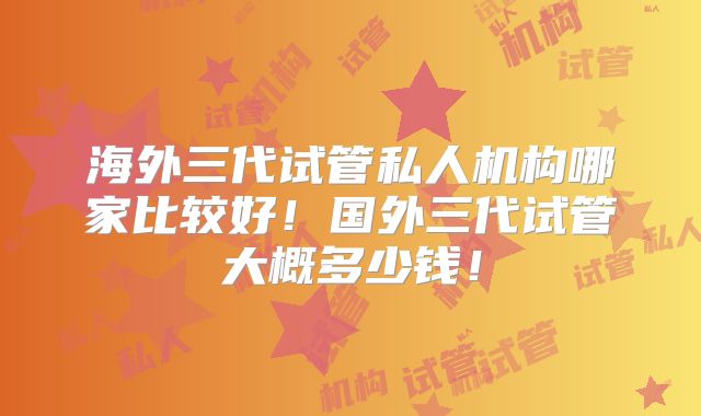 海外三代试管私人机构哪家比较好！国外三代试管大概多少钱！