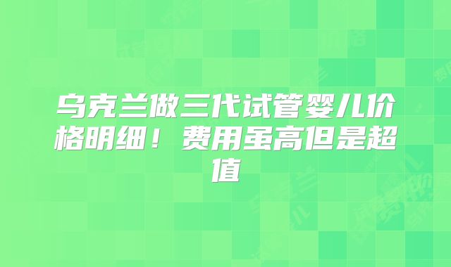 乌克兰做三代试管婴儿价格明细！费用虽高但是超值
