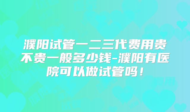 濮阳试管一二三代费用贵不贵一般多少钱-濮阳有医院可以做试管吗！