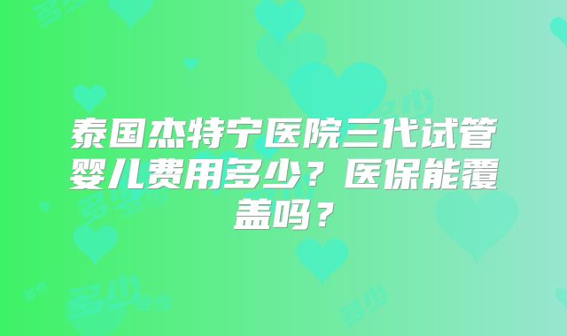 泰国杰特宁医院三代试管婴儿费用多少？医保能覆盖吗？