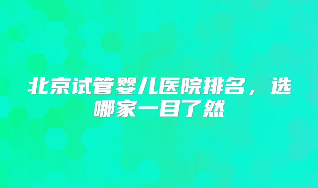 北京试管婴儿医院排名，选哪家一目了然