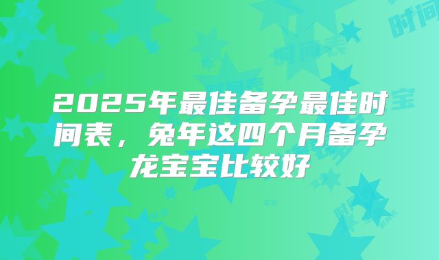 2025年最佳备孕最佳时间表,兔年这四个月备孕龙宝宝比较好