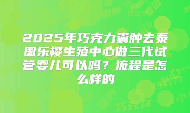 2025年巧克力囊肿去泰国乐樱生殖中心做三代试管婴儿可以吗？流程是怎么样的