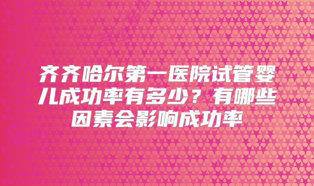 齐齐哈尔第一医院试管婴儿成功率有多少?有哪些因素会影响成功率