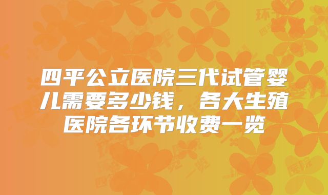 四平公立医院三代试管婴儿需要多少钱，各大生殖医院各环节收费一览