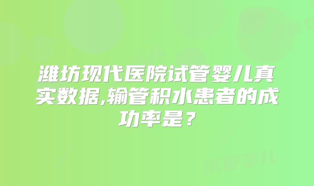 潍坊现代医院试管婴儿真实数据,输管积水患者的成功率是?