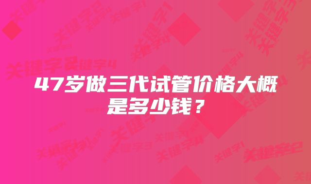 47岁做三代试管价格大概是多少钱？