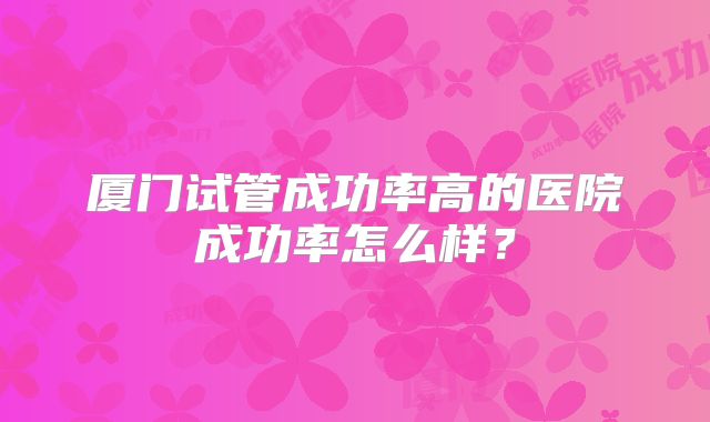 厦门试管成功率高的医院成功率怎么样？