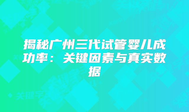 揭秘广州三代试管婴儿成功率：关键因素与真实数据