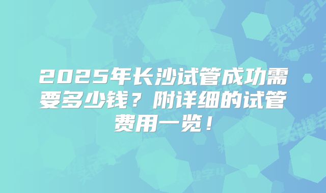 2025年长沙试管成功需要多少钱?附详细的试管费用一览!