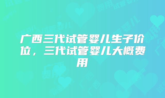 广西三代试管婴儿生子价位，三代试管婴儿大概费用