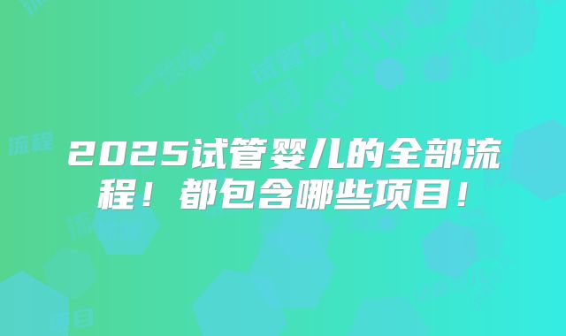 2025试管婴儿的全部流程！都包含哪些项目！