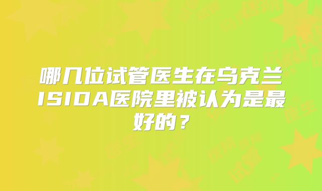 哪几位试管医生在乌克兰ISIDA医院里被认为是最好的?