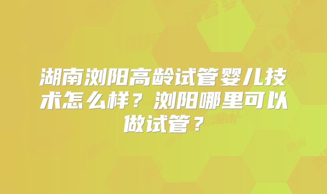 湖南浏阳高龄试管婴儿技术怎么样？浏阳哪里可以做试管？