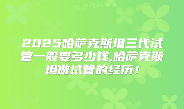 2025哈萨克斯坦三代试管一般要多少钱,哈萨克斯坦做试管的经历!