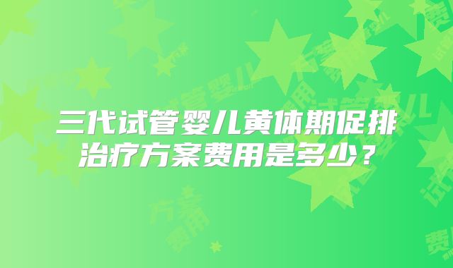 三代试管婴儿黄体期促排治疗方案费用是多少?