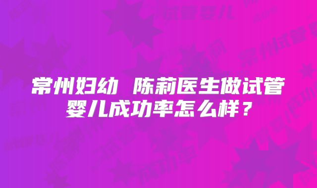 常州妇幼 陈莉医生做试管婴儿成功率怎么样?