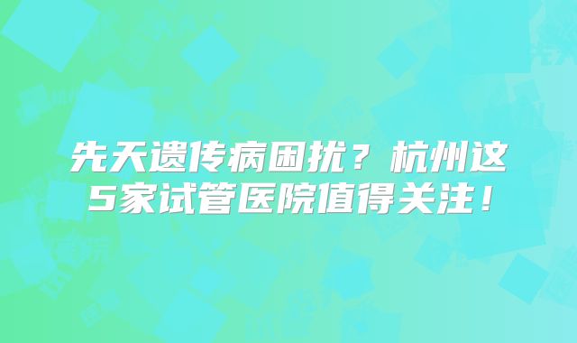 先天遗传病困扰？杭州这5家试管医院值得关注！