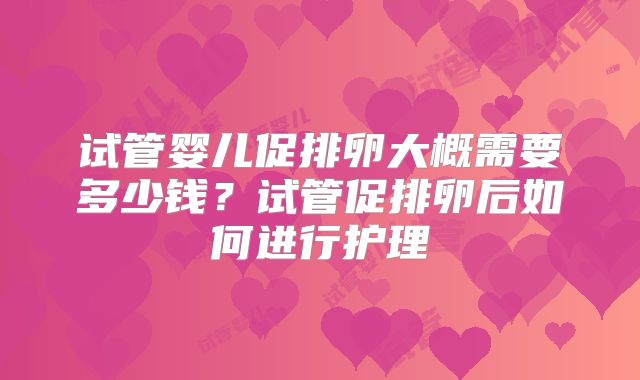 试管婴儿促排卵大概需要多少钱？试管促排卵后如何进行护理