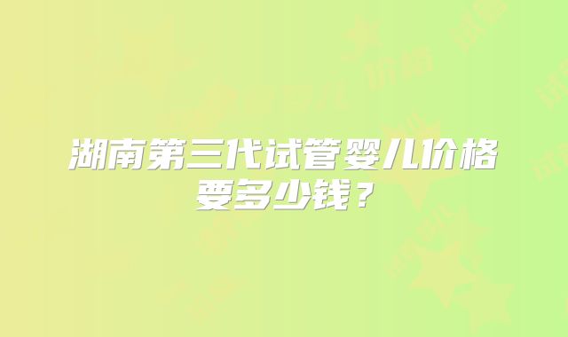 湖南第三代试管婴儿价格要多少钱?