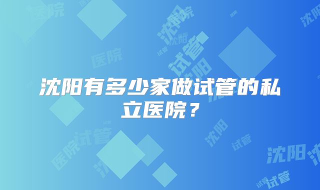 沈阳有多少家做试管的私立医院?
